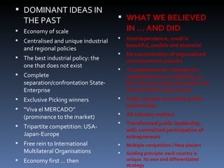 DOMINANT IDEAS IN THE PAST Economy of scale Centralised and unique industrial and regional policies The best industrial policy: the one that does not exist Complete separation/confrontation State-Enterprise  Exclusive Picking winners “ Viva el MERCADO” (prominence to the market) Tripartite competition: USA-Japan-Europe Free rein to International Multilateral Organisations Economy first … then WHAT WE BELIEVED IN … AND DID Interdependence, small is beautiful, posible and essential De-concentration of regionalised microeconomic policies “ Comprehensive” strategy for  competitiveness in solidarity ,   as   from the innovative reinvention of the manufacturing industry Public-private and public-public partnerships All industry matters Transformed public leadership, with committed participation of entrepreneurs Multiple competition / New players Guiding principle: each country is unique. Its own and differentiated strategy 