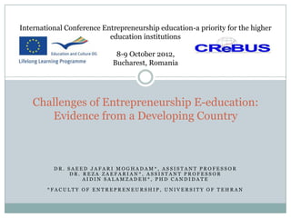 International Conference Entrepreneurship education-​a priority for the higher
                           education institutions

                             8-9 October 2012,
                            Bucharest, Romania




    Challenges of Entrepreneurship E-education:
       Evidence from a Developing Country



          DR. SAEED JAFARI MOGHADAM*, ASSISTANT PROFESSOR
               DR. REZA ZAEFARIAN*, ASSISTANT PROFESSOR
                   AIDIN SALAMZADEH*, PHD CANDIDATE

        *FACULTY OF ENTREPRENEURSHIP, UNIVERSITY OF TEHRAN
 