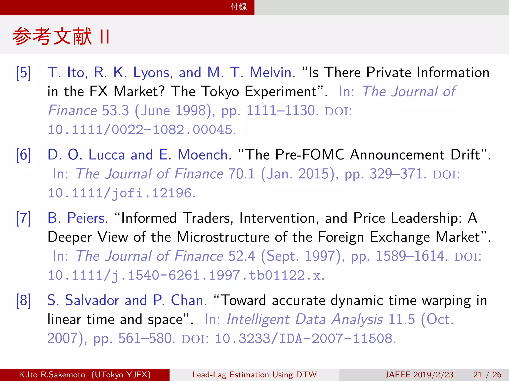付録
参考文献 II
[5] T. Ito, R. K. Lyons, and M. T. Melvin. “Is There Private Information
in the FX Market? The Tokyo Experiment”. In: The Journal of
Finance 53.3 (June 1998), pp. 1111–1130. doi:
10.1111/0022-1082.00045.
[6] D. O. Lucca and E. Moench. “The Pre-FOMC Announcement Drift”.
In: The Journal of Finance 70.1 (Jan. 2015), pp. 329–371. doi:
10.1111/jofi.12196.
[7] B. Peiers. “Informed Traders, Intervention, and Price Leadership: A
Deeper View of the Microstructure of the Foreign Exchange Market”.
In: The Journal of Finance 52.4 (Sept. 1997), pp. 1589–1614. doi:
10.1111/j.1540-6261.1997.tb01122.x.
[8] S. Salvador and P. Chan. “Toward accurate dynamic time warping in
linear time and space”. In: Intelligent Data Analysis 11.5 (Oct.
2007), pp. 561–580. doi: 10.3233/IDA-2007-11508.
K.Ito R.Sakemoto (UTokyo YJFX) Lead-Lag Estimation Using DTW JAFEE 2019/2/23 21 / 26
 