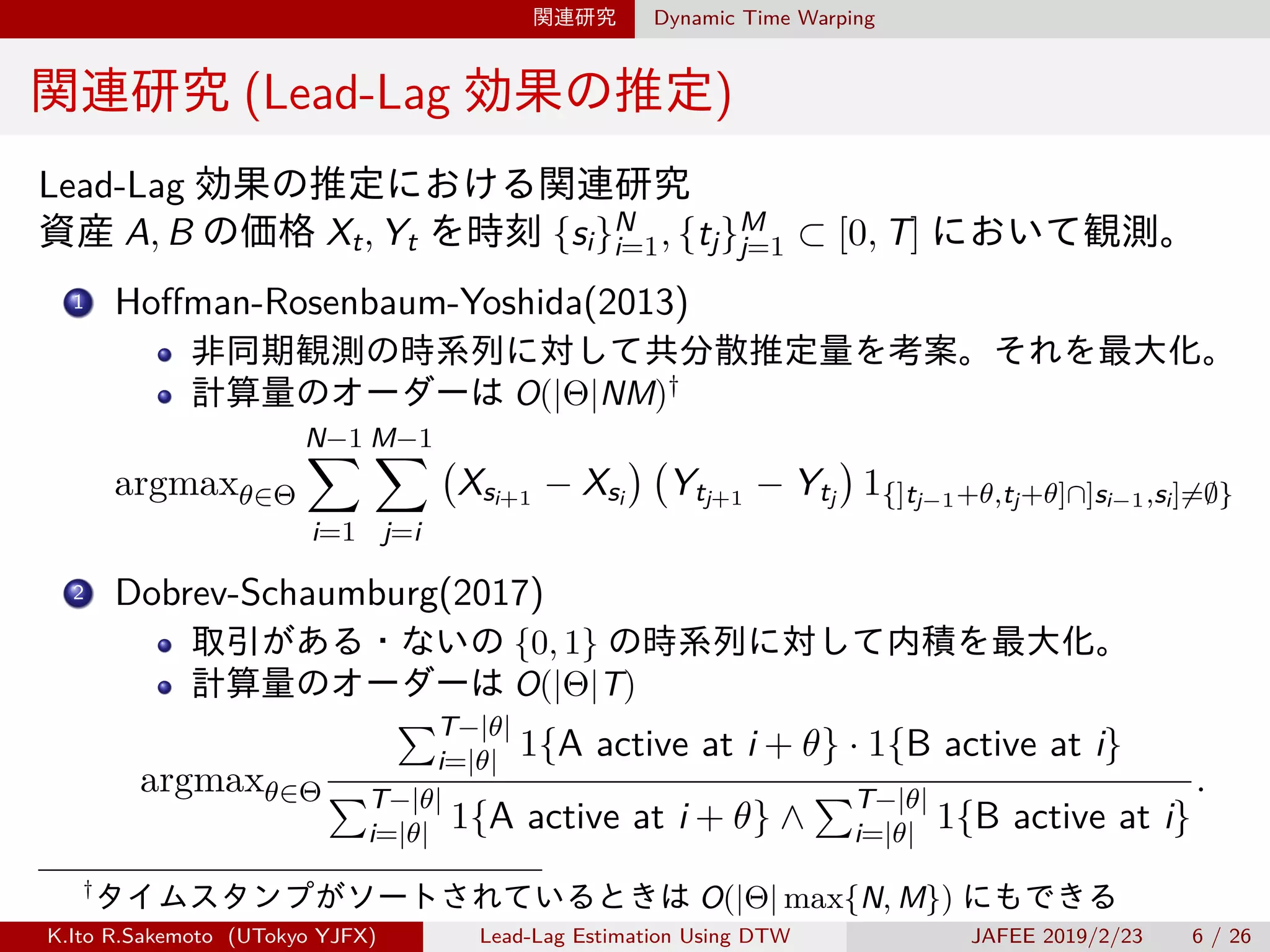 関連研究 Dynamic Time Warping
関連研究 (Lead-Lag 効果の推定)
Lead-Lag 効果の推定における関連研究
資産 A, B の価格 Xt, Yt を時刻 {si}N
i=1, {tj}M
j=1 ⊂ [0, T] において観測。
1 Hoffman-Rosenbaum-Yoshida(2013)
非同期観測の時系列に対して共分散推定量を考案。それを最大化。
計算量のオーダーは O(|Θ|NM)†
argmaxθ∈Θ
N−1∑
i=1
M−1∑
j=i
(
Xsi+1 − Xsi
) (
Ytj+1 − Ytj
)
1{]tj−1+θ,tj+θ]∩]si−1,si]̸=∅}
2 Dobrev-Schaumburg(2017)
取引がある・ないの {0, 1} の時系列に対して内積を最大化。
計算量のオーダーは O(|Θ|T)
argmaxθ∈Θ
∑T−|θ|
i=|θ| 1{A active at i + θ} · 1{B active at i}
∑T−|θ|
i=|θ| 1{A active at i + θ} ∧
∑T−|θ|
i=|θ| 1{B active at i}
.
†
タイムスタンプがソートされているときは O(|Θ| max{N, M}) にもできる
K.Ito R.Sakemoto (UTokyo YJFX) Lead-Lag Estimation Using DTW JAFEE 2019/2/23 6 / 26
 