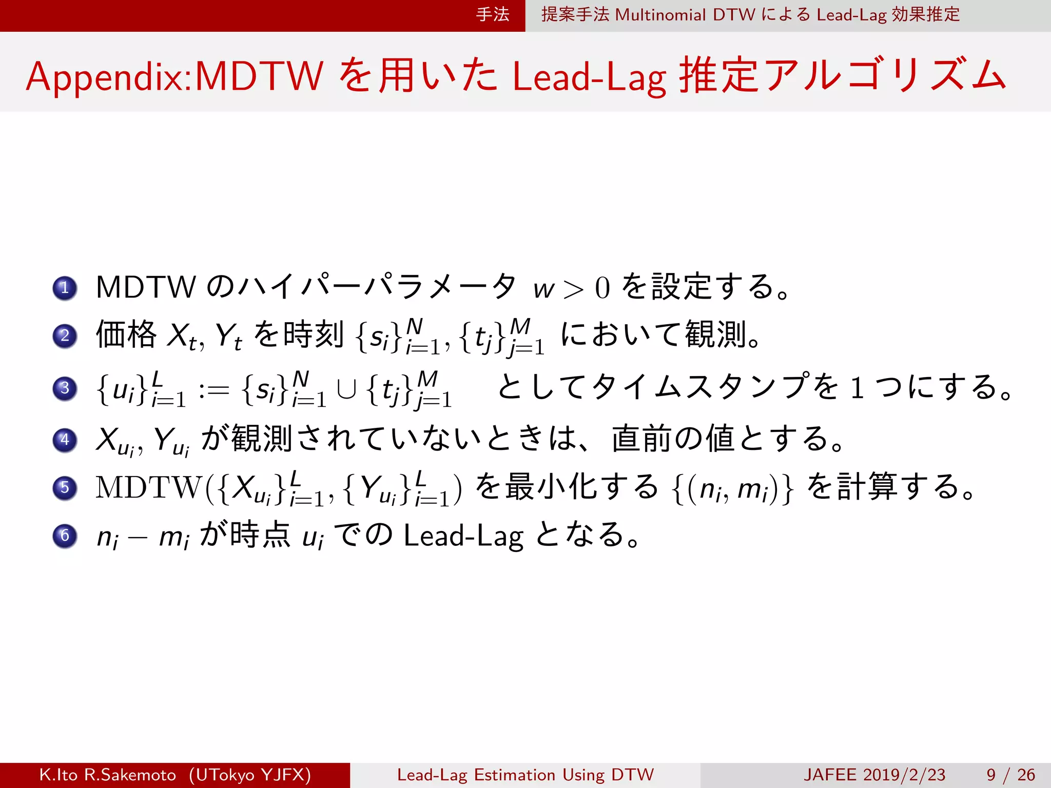 手法 提案手法 Multinomial DTW による Lead-Lag 効果推定
Appendix:MDTW を用いた Lead-Lag 推定アルゴリズム
1 MDTW のハイパーパラメータ w > 0 を設定する。
2 価格 Xt, Yt を時刻 {si}N
i=1, {tj}M
j=1 において観測。
3 {ui}L
i=1 := {si}N
i=1 ∪ {tj}M
j=1 　としてタイムスタンプを 1 つにする。
4 Xui , Yui が観測されていないときは、直前の値とする。
5 MDTW({Xui }L
i=1, {Yui }L
i=1) を最小化する {(ni, mi)} を計算する。
6 ni − mi が時点 ui での Lead-Lag となる。
K.Ito R.Sakemoto (UTokyo YJFX) Lead-Lag Estimation Using DTW JAFEE 2019/2/23 9 / 26
 