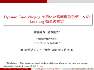 Dynamic Time Warping を用いた高頻度取引データの
Lead-Lag 効果の推定
伊藤克哉1 酒本隆太2
1 東京大学経済学研究科
2 ワイジェイ FX 株式会社 *
第 50 回ジャフィー大会 2019 年 2 月 23 日
*
Disclaimer : The views expressed in these slides are those of our own and do not
necessarily represent those of YJFX, Inc.
K.Ito R.Sakemoto (UTokyo YJFX) Lead-Lag Estimation Using DTW JAFEE 2019/2/23 1 / 26
 