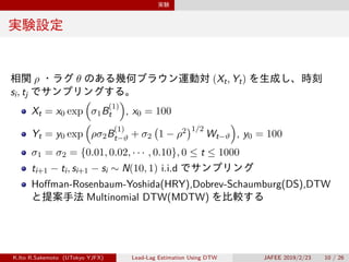 実験
実験設定
相関 ρ ・ラグ θ のある幾何ブラウン運動対 (Xt, Yt) を生成し、時刻
si, tj でサンプリングする。
Xt = x0 exp
(
σ1B
(1)
t
)
, x0 = 100
Yt = y0 exp
(
ρσ2B
(1)
t−ϑ + σ2
(
1 − ρ2
)1/2
Wt−ϑ
)
, y0 = 100
σ1 = σ2 = {0.01, 0.02, · · · , 0.10}, 0 ≤ t ≤ 1000
ti+1 − ti, si+1 − si ∼ N(10, 1) i.i.d でサンプリング
Hoffman-Rosenbaum-Yoshida(HRY),Dobrev-Schaumburg(DS),DTW
と提案手法 Multinomial DTW(MDTW) を比較する
K.Ito R.Sakemoto (UTokyo YJFX) Lead-Lag Estimation Using DTW JAFEE 2019/2/23 10 / 26
 
