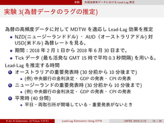 実験 外国為替実データにおける Lead-Lag 推定
実験 3(為替データのラグの推定)
為替の高頻度データに対して MDTW を適応し Lead-Lag 効果を推定
NZD(ニュージーランドドル) ・ AUD（オーストラリアドル) 対
USD(米ドル) 為替レートを見る。
期間：2018 年 2 月 1 日から 2018 年 6 月 30 日まで。
Tick データ (最も活発な GMT 15 時で平均 0.3 秒間隔) を用いる。
Lead-Lag を推定する時間
1 オーストラリアの重要発表時 (30 分前から 10 分後まで)
(例) 中央銀行の金利決定・ GDP の発表・ CPI の発表
2 ニュージーランドの重要発表時 (30 分前から 10 分後まで)
(例) 中央銀行の金利決定・ GDP の発表・ CPI の発表
3 平常時 (40 分間)
平日・両取引所が開場している・重要発表がないとき
K.Ito R.Sakemoto (UTokyo YJFX) Lead-Lag Estimation Using DTW JAFEE 2019/2/23 14 / 26
 