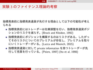 実験 外国為替実データにおける Lead-Lag 推定
実験 3 のファイナンス理論的考察
指標発表前に指標発表通貨が先行する理由として以下の可能性が考え
られる
指標発表前にはトレーダーは在庫調整を行い、指標発表通貨ポジ
ションのリスクを減らす。(Brock and Kleidon, 1992)
指標発表前にポジションを構築するのはリスクがある。したがっ
てそのリスクについてのプレミアムが存在し、プレミアムを取り
にいくトレーダーがいる。(Lucca and Moench, 2015)
指標発表通貨に対して private information を持つトレーダーが先
行して売買を行っている。(Peiers, 1997) (Ito et al, 1998)
K.Ito R.Sakemoto (UTokyo YJFX) Lead-Lag Estimation Using DTW JAFEE 2019/2/23 17 / 26
 