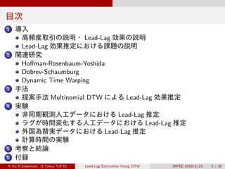 目次
1 導入
高頻度取引の説明・ Lead-Lag 効果の説明
Lead-Lag 効果推定における課題の説明
2 関連研究
Hoffman-Rosenbaum-Yoshida
Dobrev-Schaumburg
Dynamic Time Warping
3 手法
提案手法 Multinomial DTW による Lead-Lag 効果推定
4 実験
非同期観測人工データにおける Lead-Lag 推定
ラグが時間変化する人工データにおける Lead-Lag 推定
外国為替実データにおける Lead-Lag 推定
計算時間の実験
5 考察と結論
6 付録
K.Ito R.Sakemoto (UTokyo YJFX) Lead-Lag Estimation Using DTW JAFEE 2019/2/23 3 / 26
 