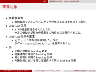 導入 高頻度取引の説明・ Lead-Lag 効果の説明
研究対象
高頻度取引
金融資産をアルゴリズムがミリ秒単位またはそれ以下で取引。
Lead-Lag 効果
2 つの資産価格を考えたときに、
一方の値動きが他方の値動きに先行または遅行すること。
Lead-Lag 効果の推定
Xt,Yt という時系列を観測したときに、
ラグ ˆθ = argmaxθCorr(Xt, Yt+θ) を計算すること。
例：
先物と現物の Lead-Lag 効果
同業種内の株価の Lead-Lag 効果
異なる取引所間の Lead-Lag 効果
外国為替における異なる通貨ペア間の Lead-Lag 効果
K.Ito R.Sakemoto (UTokyo YJFX) Lead-Lag Estimation Using DTW JAFEE 2019/2/23 4 / 26
 