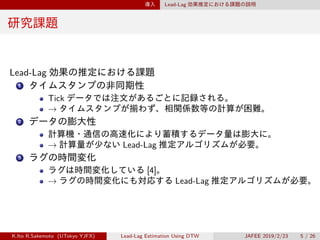 導入 Lead-Lag 効果推定における課題の説明
研究課題
Lead-Lag 効果の推定における課題
1 タイムスタンプの非同期性
Tick データでは注文があるごとに記録される。
→ タイムスタンプが揃わず、相関係数等の計算が困難。
2 データの膨大性
計算機・通信の高速化により蓄積するデータ量は膨大に。
→ 計算量が少ない Lead-Lag 推定アルゴリズムが必要。
3 ラグの時間変化
ラグは時間変化している [4]。
→ ラグの時間変化にも対応する Lead-Lag 推定アルゴリズムが必要。
K.Ito R.Sakemoto (UTokyo YJFX) Lead-Lag Estimation Using DTW JAFEE 2019/2/23 5 / 26
 
