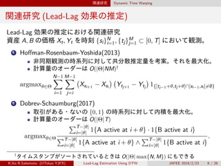関連研究 Dynamic Time Warping
関連研究 (Lead-Lag 効果の推定)
Lead-Lag 効果の推定における関連研究
資産 A, B の価格 Xt, Yt を時刻 {si}N
i=1, {tj}M
j=1 ⊂ [0, T] において観測。
1 Hoffman-Rosenbaum-Yoshida(2013)
非同期観測の時系列に対して共分散推定量を考案。それを最大化。
計算量のオーダーは O(|Θ|NM)†
argmaxθ∈Θ
N−1∑
i=1
M−1∑
j=i
(
Xsi+1 − Xsi
) (
Ytj+1 − Ytj
)
1{]tj−1+θ,tj+θ]∩]si−1,si]̸=∅}
2 Dobrev-Schaumburg(2017)
取引がある・ないの {0, 1} の時系列に対して内積を最大化。
計算量のオーダーは O(|Θ|T)
argmaxθ∈Θ
∑T−|θ|
i=|θ| 1{A active at i + θ} · 1{B active at i}
∑T−|θ|
i=|θ| 1{A active at i + θ} ∧
∑T−|θ|
i=|θ| 1{B active at i}
.
†
タイムスタンプがソートされているときは O(|Θ| max{N, M}) にもできる
K.Ito R.Sakemoto (UTokyo YJFX) Lead-Lag Estimation Using DTW JAFEE 2019/2/23 6 / 26
 