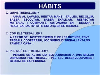 QUINS TREBALLEM ? ANAR AL LAVABO, RENTAR MANS I TAULES, RECOLLIR, SABER ESCOLTAR, SABER EXPLICAR, RESPECTAR MATERIAL I COMPANYS, AUTONOMIA EN  DECIDIR I REALITZAR ACTIVITATS, ESFORÇ EN EL TREBALL COM ELS TREBALLEM? A PARTIR DEL NOSTRE EXEMPLE, DE LES RUTINES, FENT TREBALL COOPERATIU, JOC SIMBÒLIC,TREBALLANT-LOS TAMBÉ A CASA ... PER QUÈ ELS TREBALLEM? PERQUÈ UN ALTRE DIA ELS AJUDARAN A UNA MILLOR DISPOSICIÓ PEL TREBALL I PEL SEU DESENVOLUPAMENT GLOBAL DE LA PERSONA. HÀBITS 