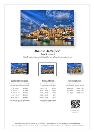 the old Jaffa port
                                                                 Ron Shoshani
                                 http://fineartamerica.com/featured/the-old-jaffa-port-ron-shoshani.html




   Stretched Canvases                                               Fine Art Prints                                       Greeting Cards
Stretcher Bars: 1.50" x 1.50" or 0.625" x 0.625"                Choose From Thousands of Available                       All Cards are 5" x 7" and Include
  Wrap Style: Black, White, or Mirrored Image                    Frames, Mats, and Fine Art Papers                  White Envelopes for Mailing and Gift Giving


   12.00" x 8.00"                $109.96                      12.00" x 8.00"             $67.00                       Single Card            $5.95 / Card
   24.00" x 16.13"               $174.48                      24.00" x 16.13"            $81.00                       Pack of 10             $4.95 / Card
   30.00" x 20.13"               $220.09                      30.00" x 20.13"            $91.50                       Pack of 25             $5.50 / Card
   40.00" x 26.75"               $303.62                      40.00" x 26.75"            $128.75
   48.00" x 32.13"               $406.40                      48.00" x 32.13"            $182.70

 Prices shown for 1.50" x 1.50" gallery-wrapped                 Prices shown for unframed / unmatted
            prints with black sides.                               prints on archival matte paper.




                                                                                                                               Scan With Smartphone
                                                                                                                                  to Buy Online




             All prints and greeting cards are produced by Fine Art America (FineArtAmerica.com) and come with a 30-day money-back guarantee.
     Orders may be placed online via credit card or PayPal. All orders ship within three business days from the FAA production facility in North Carolina.
 