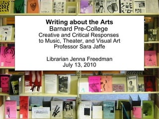 Writing about the Arts Barnard Pre-College  Creative and Critical Responses  to Music, Theater, and Visual Art Professor Sara Jaffe Librarian Jenna Freedman July 13, 2010 