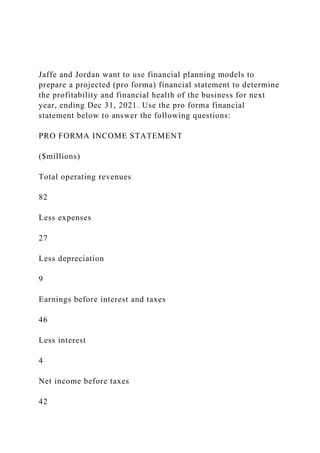 Jaffe and Jordan want to use financial planning models to
prepare a projected (pro forma) financial statement to determine
the profitability and financial health of the business for next
year, ending Dec 31, 2021. Use the pro forma financial
statement below to answer the following questions:
PRO FORMA INCOME STATEMENT
($millions)
Total operating revenues
82
Less expenses
27
Less depreciation
9
Earnings before interest and taxes
46
Less interest
4
Net income before taxes
42
 