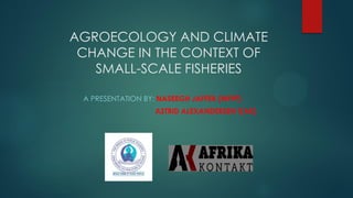 AGROECOLOGY AND CLIMATE
CHANGE IN THE CONTEXT OF
SMALL-SCALE FISHERIES
A PRESENTATION BY: NASEEGH JAFFER (WFFP)
ASTRID ALEXANDERSEN T(AK)
 