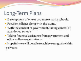 Long-Term Plans
 Development of one or two more charity schools.
 Focus on villages along with the slums.
 With the consent of government, taking control of
abandoned schools.
 Taking financial assistance from government and
other welfare organizations.
 Hopefully we will be able to achieve our goals within
5-6 years
 