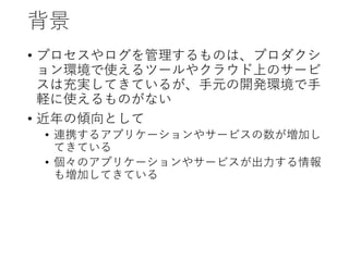 背景
• プロセスやログを管理するものは、プロダクシ
ョン環境で使えるツールやクラウド上のサービ
スは充実してきているが、手元の開発環境で手
軽に使えるものがない
• 近年の傾向として
• 連携するアプリケーションやサービスの数が増加し
てきている
• 個々のアプリケーションやサービスが出力する情報
も増加してきている
 