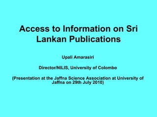 Access to Information on Sri Lankan Publications Upali Amarasiri Director/NILIS, University of Colombo (Presentation at the Jaffna Science Association at University of Jaffna on 29th July 2010) 