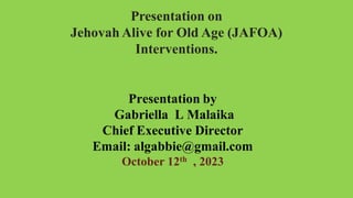 Presentation on
Jehovah Alive for Old Age (JAFOA)
Interventions.
Presentation by
Gabriella L Malaika
Chief Executive Director
Email: algabbie@gmail.com
October 12th , 2023
 