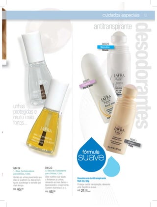 84423
2. Óleo de Tratamento
para Unhas, 12ml.
Óleo nutritivo que ajuda
a fortalecer as unhas,
deixando-as mais fortes e
favorecendo o crescimento.
Contém vitaminas C e E.
R$ 46,00
84414
1. Base Fortalecedora
para Unhas, 12ml.
Hidrata as unhas prevenindo que
elas se quebrem ou descamem.
Ajuda a prolongar o esmalte por
mais tempo.
R$ 46,00
fórmula
suave
Feminino80024
Floral Mist
Masculino
80023
Ozonic
Unissex
00361
Daily
Desodorante Antitranspirante
Roll-On, 60g
Protege contra transpiração, deixando
uma fragrância suave.
R$ 21,00(cada)
antitranspirante
unhas
protegidas e
muito mais
fortes...
1
2
13cuidados especiais
 