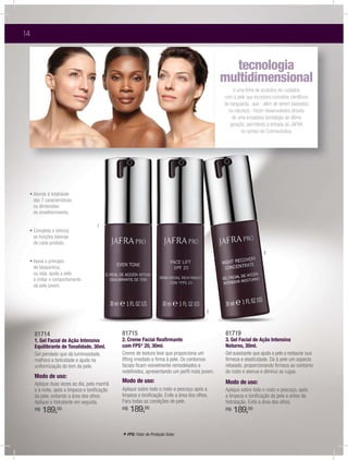 14
81714
1. Gel Facial de Ação Intensiva
Equilibrante de Tonalidade, 30ml.
Gel perolado que dá luminosidade,
melhora a tonicidade e ajuda na
uniformização do tom da pele.
Modo de uso:
Aplique duas vezes ao dia, pela manhã
e à noite, após a limpeza e toniﬁcação
da pele, evitando a área dos olhos.
Aplique o hidratante em seguida.
R$ 189,00
81715
2. Creme Facial Reaﬁrmante
com FPS* 20, 30ml.
Creme de textura leve que proporciona um
lifting imediato e ﬁrma à pele. Os contornos
faciais ﬁcam visivelmente remodelados e
redeﬁnidos, apresentando um perﬁl mais jovem.
Modo de uso:
Aplique sobre todo o rosto e pescoço após a
limpeza e toniﬁcação. Evite a área dos olhos.
Para todas as condições de pele.
R$ 189,00
81719
3. Gel Facial de Ação Intensiva
Noturno, 30ml.
Gel suavizante que ajuda a pele a restaurar sua
ﬁrmeza e elasticidade. Dá à pele um aspecto
relaxado, proporcionando ﬁrmeza ao contorno
do rosto e atenua e diminui as rugas.
Modo de uso:
Aplique sobre todo o rosto e pescoço, após
a limpeza e toniﬁcação da pele e antes da
hidratação. Evite a área dos olhos.
R$ 189,00
é uma linha de produtos de cuidados
com a pele que incorpora conceitos cientíﬁcos
de vanguarda, que - além de serem baseados
na natureza - foram desenvolvidos através
de uma inovadora tecnologia de última
geração, permitindo a entrada da JAFRA
no campo da Cosmecêutica.
tecnologia
multidimensional
gg
das 7 características
ou dimensões
do envelhecimento.
as funções básicas
de cada produto.
de bioquímica,
ou seja, ajuda a pele
a imitar o comportamento
da pele jovem.
* FPS: Fator de Proteção Solar.
1
2
3
 