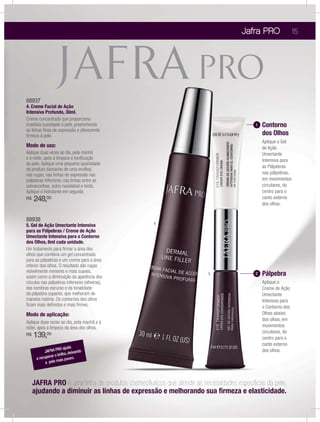 Jafra PRO
88937
4. Creme Facial de Ação
Intensiva Profunda, 30ml.
Creme concentrado que proporciona
imediata suavidade à pele, preenchendo
as linhas ﬁnas de expressão e oferecendo
ﬁrmeza à pele.
Modo de uso:
Aplique duas vezes ao dia, pela manhã
e à noite, após a limpeza e toniﬁcação
da pele. Aplique uma pequena quantidade
do produto (tamanho de uma ervilha),
nas rugas, nas linhas de expressão nas
pálpebras inferiores, nas linhas entre as
sobrancelhas, sulco nasolabial e testa.
Aplique o hidratante em seguida.
R$ 248,00
88938
5. Gel de Ação Umectante Intensiva
para as Pálpebras / Creme de Ação
Umectante Intensiva para o Contorno
dos Olhos, 6ml cada unidade.
Um tratamento para ﬁrmar a área dos
olhos que combina um gel concentrado
para as pálpebras e um creme para a área
inferior dos olhos. O resultado são rugas
visivelmente menores e mais suaves,
assim como a diminuição da aparência dos
círculos nas pálpebras inferiores (olheiras),
das sombras escuras e da tonalidade
da pálpebra superior, que melhoram de
maneira notória. Os contornos dos olhos
ﬁcam mais deﬁnidos e mais ﬁrmes.
Modo de aplicação:
Aplique duas vezes ao dia, pela manhã e à
noite, após a limpeza da área dos olhos.
R$ 139,00
15
JAFRA PRO ajuda
a recuperar o brilho, deixando
a pele mais jovem.
JAFRA PRO é uma linha de produtos cosmecêuticos que atende às necessidades especíﬁcas da pele,
ajudando a diminuir as linhas de expressão e melhorando sua ﬁrmeza e elasticidade.
1
Aplique o Gel
de Ação
Umectante
Intensiva para
as Pálpebras
nas pálpebras,
em movimentos
circulares, do
centro para o
canto externo
dos olhos.
4
5 2
Aplique o
Creme de Ação
Umectante
Intensiva para
o Contorno dos
Olhos abaixo
dos olhos, em
movimentos
circulares, do
centro para o
canto externo
dos olhos.
Contorno
dos Olhos
Pálpebra
 