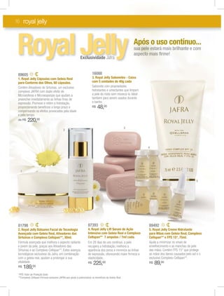 16 royal jelly
89492
5. Royal Jelly Creme Hidratante
para Mãos com Geleia Real, Complexo
Cellspan** e FPS 15*, 75ml.
Ajuda a minimizar os sinais de
envelhecimento e as manchas da pele
as mãos dos danos causados pelo sol e o
exclusivo Complexo Cellspan**.
R$ 89,00
81798
2. Royal Jelly Bálsamo Facial de Tecnologia
Avançada com Geleia Real, Ativadores das
Sirtuínas e Complexo Cellspan**, 30ml.
Fórmula avançada que melhora o aspecto radiante
e jovem da pele, graças aos Ativadores das
Sirtuínas e ao Complexo Cellspan**. Estes avanços
tecnológicos exclusivos da Jafra, em combinação
com a geleia real, ajudam a prolongar a sua
vitalidade.
R$ 189,00
89605
1. Royal Jelly Cápsulas com Geleia Real
para Contorno dos Olhos, 60 cápsulas.
Contém Ativadores de Sirtuínas, um exclusivo
complexo JAFRA com duplo efeito de
Microesferas e Microesponjas que ajudam a
preencher imediatamente as linhas ﬁnas de
expressão. Promove e retém a hidratação,
proporcionando benefícios a longo prazo e
compensando os efeitos provocados pela idade
e pelo tempo.
de R$ 220,00
16088
3. Royal Jelly Sabonetes - Caixa
com 5 unidades de 40g cada
Sabonete com propriedades
hidratantes e umectantes que limpam
a pele do rosto sem ressecá-la. Ideal
também para serem usados durante
o banho.
R$ 48,00
87393
4. Royal Jelly Lift Serum de Ação
Intensiva com Geleia Real e Complexo
Cellspan** 7 ampolas / 7ml cada.
Em 28 dias de uso contínuo, a pele
recupera a hidratação, melhora a
aparência dos poros e minimiza as linhas
de expressão, oferecendo maior ﬁrmeza e
elasticidade.
R$ 225,00
RoyalJellyExclusividade Jafra
Appóóss o uussoo ccoonnttíínnuuoo......
ssuuuuaaaa pepepepep lelelelel eeeeststara á mais brilhante e com
asspeeepectctctctctctoooo mmamaaaiss ﬁﬁrme!
*FPS: Fator de Proteção Solar.
**Complexo Cellspan:Fórmula exclusiva JAFRA que ajuda a potencializar os benefícios da Geleia Real.
1
2
3
5
4
 