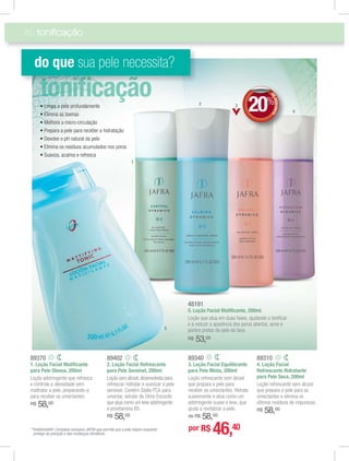 20
89340
3. Loção Facial Equilibrante
para Pele Mista, 200ml
Loção refrescante sem álcool
que prepara a pele para
receber os umectantes. Hidrata
suavemente e atua como um
adstringente suave e leve, que
ajuda a revitalizar a pele.
de R$ 58,00
89310
4. Loção Facial
Refrescante Hidratante
para Pele Seca, 200ml
Loção refrescante sem álcool
que prepara a pele para os
umectantes e elimina os
últimos resíduos de impurezas.
R$ 58,00
48191
5. Loção Facial Matiﬁcante, 200ml.
Loção que atua em duas fases, ajudando a toniﬁcar
e a reduzir a aparência dos poros abertos, acne e
pontos pretos da pele da face.
R$ 53,00
89370
1. Loção Facial Matiﬁcante
para Pele Oleosa, 200ml
Loção adstringente que refresca
e controla a oleosidade sem
maltratar a pele, preparando-a
para receber os umectantes.
R$ 58,00
89402
2. Loção Facial Refrescante
para Pele Sensível, 200ml
Loção sem álcool, desenvolvida para
refrescar, hidratar e suavizar a pele
sensível. Contém Sódio PCA para
umectar, extrato de Olmo Escocês
que atua como um leve adstringente
e provitamina B5.
R$ 58,00
A
j
A
toniﬁcação
do que sua pele necessita?
5
**Intellishield®: Complexo exclusivo JAFRA que permite que a pele respire enquanto
protege da poluição e das mudanças climáticas.
1
4
32
DEDESCONTO
20%
DDEE
por R$ 46,40
 