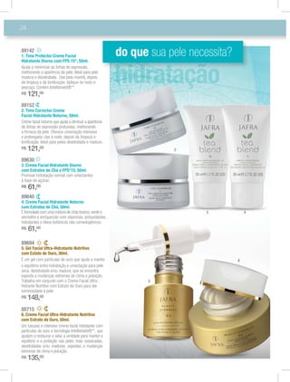 24
89630
3. Creme Facial Hidratante Diurno
com Extratos de Chá e FPS*15, 50ml
Promove hidratação normal com umectantes
à base de açúcar.
R$ 61,00
89640
4. Creme Facial Hidratante Noturno
com Extratos de Chá, 50ml.
É formulado com uma mistura de chás branco,verde e
vermelho e enriquecido com vitaminas, antioxidantes,
hidratantes e óleos botânicos não comedogênicos.
R$ 61,00
89142
1. Time Protector Creme Facial
Hidratante Diurno com FPS 15*, 50ml.
Ajuda a minimizar as linhas de expressão,
melhorando a aparência da pele. Ideal para pele
madura e desidratada. Use pela manhã, depois
da limpeza e da toniﬁcação. Aplique no rosto e
pescoço. Contém Intellishield®**.
R$ 121,00
89152
2. Time Corrector Creme
Facial Hidratante Noturno, 50ml.
Creme facial noturno que ajuda a diminuir a aparência
de linhas de expressão profundas, melhorando
a ﬁrmeza da pele. Oferece umectação intensiva
e prolongada. Use à noite, depois da limpeza e
toniﬁcação. Ideal para peles desidratada e madura.
R$ 121,00
88715
6. Creme Facial Ultra-Hidratante Nutritivo
com Extrato de Ouro, 50ml.
Um luxuoso e intensivo creme facial hidratante com
partículas de ouro e tecnologia Intellishield®**, que
ajudam a restaurar e selar a umidade para manter o
equilíbrio e a proteção nas peles mais ressecadas,
desidratadas e/ou maduras, expostas a mudanças
extremas de clima e poluição.
R$ 135,00
89694
5. Gel Facial Ultra-Hidratante Nutritivo
com Extato de Ouro, 30ml.
É um gel com partículas de ouro que ajuda a manter
o equilíbrio entre hidratação e umectação para pele
seca, desidratada e/ou madura, que se encontra
exposta a mudanças extremas de clima e poluição.
Hidrante Nutritivo com Extrato de Ouro para dar
luminosidade à pele.
R$ 148,00
do que sua pele necessita?
5
4
6
3
1
2
 