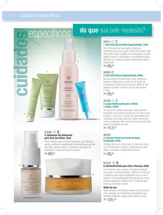 26
88962
2. Gel Facial Suave Especializado, 50ml.
Gel que limpa profundamente a pele, ajudando a
prevenir a obstrução de poros e a formação de
imperfeições. Ideal para pele oleosa. Modo de uso:
aplique o produto e deixe-o agir na pele durante
a noite.
R$ 55,00
88911
1. Gel Facial de Controle Especializado, 15ml.
Gel de fórmula leve que ajuda a reduzir as
imperfeções da pele, agindo diretamente sobre estas
áreas sem causar irritação ou ressecamento da pele.
Ajuda a reduzir a inﬂamação e vermelhidão da pele.
Modo de uso: aplicar o produto diretamente sobre a
imperfeição.
R$ 55,00
96062
4. Corretor Facial em Creme de Ação
Focalizada, 15ml.
Corretivo facial em creme com um leve tom neutro.
Sua fórmula ajuda a reduzir imperfeições da pele.
Ajuda a combater o surgimento de acne.
R$ 35,00
82530
3. Loção Refrescante para o Rosto
e Corpo, 125ml.
Um spray com efeito refrescante, especialmente
formulado para mulheres acima dos 40 anos. Ajuda
a aliviar o mal-estar e calores em consequência de
mudanças hormonais naturais. Contém extrato de
menta, provitamina B5 e vitamina B. Apropriada para
todas as condições de pele.
R$ 117,00
89183
6. Gel Reaﬁrmante para Colo e Pescoço, 50ml
Gel de textura leve e sedosa, de rápida absorção,
que ajuda a umectar, levantar, reaﬁrmar e minimizar
a aparência das rugas na delicada zona do colo e
pescoço. Esta avançada fórmula não oleosa contém
Extratos Botânicos e Vitamina B5. É indicado para
todas as condições de pele.
Modo de uso:
Após a limpeza e toniﬁcação, aplique o gel na área do
colo e pesçoço, em movimentos ascendentes. Para
melhores resultados, aplique pela manhã e à noite.
R$ 131,00
92006
5. Optimeyes Gel Hidratante
para Área dos Olhos, 15ml.
Gel de textura suave e de fácil absorção, que hidrata e
ajuda a melhorar a elasticidade da delicada pele da área
dos olhos. Ajuda a reduzir a aparência das linhas de
expressão e minimiza olheiras e bolsas.
R$ 83,00
cuidados especiﬁcos
idd
especíﬁcos
3
2
1
4
5
6
8888919111
do que sua pele necessita?
 