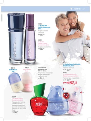 27
82009
10. Zoogar Colônia
Desodorante, 50ml.
Fragrância ﬂoral ﬂoriental.
ZOOGAR é divertida,
agradável e encantadora,
para todas as meninas que
gostam de um doce aroma
frutal.
R$ 96,00
47972
11. Double Nature Cool Colônia
Desodorante, 50ml.
Fragrância ﬂoral frutal.
de R$ 69,00
47962
12. Double Nature Crazy
Colônia Desodorante, 50ml.
Fragrância ﬂoral, fresca e frutal.
de R$ 69,00
80631
Double Nature
Crazy
80611
Double Nature
Cool
9. Desodorante
Antitranspirante
Roll-On, 30ml.
Protege contra a transpiração,
deixando uma deliciosa
fragrância na pele.
R$ 21,00
(cada)
83281
7. UB Love Men
Colônia Desodorante,
50ml.
Fragrância oriental
amadeirada.
R$ 85,00
83291
8. UB Love
Women Colônia
Desodorante, 50ml.
Fragrância oriental frutal.
R$ 85,00
teens
7
8
9
10
11
12
DEDESCONTO
10%
DDDDEE
1000%%%
EE
00
por R$ 62,10cada
 