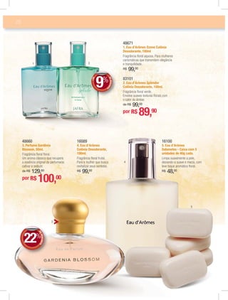 28
83101
2. Eau d’Arômes Splendor
Colônia Desodorante, 100ml.
Fragrância ﬂoral verde.
Envolve suaves texturas ﬂorais com
o calor do âmbar.
de R$ 99,00
48671
1. Eau d’Arômes Ozone Colônia
Desodorante, 100ml
Fragrância ﬂoral aquosa. Para mulheres
carismáticas que transmitem elegância
e tranquilidade.
R$ 99,00
16089
4. Eau d’Arômes
Colônia Desodorante,
100ml.
Fragrância ﬂoral frutal.
Para a mulher que busca
revitalizar seus sentidos.
R$ 99,00
16100
5. Eau d’Arômes
Sabonetes - Caixa com 5
unidades de 40g cada.
Limpa suavemente a pele,
deixando-a suave e macia, com
leve toque aromático ﬂoral.
R$ 48,00
48660
3. Perfume Gardênia
Blossom, 50ml.
Fragrância ﬂoral ﬂoral.
Um aroma clássico que recupera
a essência original da perfumaria:
cativar e seduzir.
de R$ 129,80
1 2
4
3
5
DEDESCONTO
22%
DDEE
por R$ 100,00
+DE
DEDESCONT
O9%
DD
%%
por R$ 89,90
 
