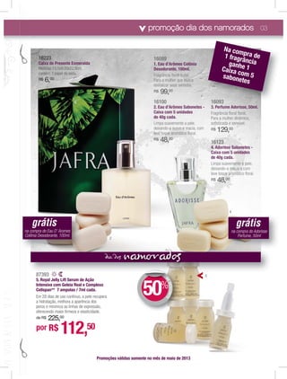 promoção dia dos namorados 03
87393
5. Royal Jelly Lift Serum de Ação
Intensiva com Geleia Real e Complexo
Cellspan** 7 ampolas / 7ml cada.
Em 28 dias de uso contínuo, a pele recupera
a hidratação, melhora a aparência dos
poros e minimiza as linhas de expressão,
oferecendo maior ﬁrmeza e elasticidade.
de R$ 225,00
161608089999
1. EauE d’d Arômesesmes CoColônônônia
Desodorannnnte,tete 100ml.
FrFraggrânciaia ﬂoralalal fffffrurur taal.
Para a mulher que bubububusca
revitalizar seus sentidoos.s
R$ 99,00
16100
2.2 Eauau d’d ArôArômesmes Sabononeteetes --
Caixa com 5 unidades
dede 40g cada.
Limpa suavemente a pele,
deixando-a suave e macia, com
leve toque aromático ﬂoral.
R$ 48,00
16093
3.3. PerPerfumfume Ae Adordorissi e, 50ml.ll
Fragrância ﬂoral ﬂoral.
Para a mulher dinâmica,
soﬁsticada e sensível.
R$ 129,00
16123
4.4. AdoAdoAdorisrisrissesese SabSabSaboneneonetesteses --
CaCaiCaixaxa comcomm 555 uniuniun daddaddesese
dede 40g40g cacada.da.
Limpa suavemente a pele,
deixando-a macia e com
leve toque aromático ﬂoral.
R$ 48,00
Promoções válidas somente no mês de maio de 2013
por R$ 112,50
DEDESCONTO
50%
DDE
16093
Na compra de1 fragrânciaganhe 1Caixa com 5sabonetes
nam addia d
1
2
3
4
5
616161616161616616161616161616166166222222222222222222222222222222222222222223333333333333333333333333
CaiCaiCaiCaCaixaxaxaxa dededede PrePrePrePreP sensensensee tetetete EsmsmEsmmsmeraeraeee ldaa
MedMedMedMedMedMedMedMedMededddMedMeddMeddddMedMedeMe idaidaidaidaidaidaidaidaaiiididaidaddi s:1s:1s:s:1s:1s:1s:1s:1s:1s:1s:1s:s:1s:: 5,55,55,55,55,55,55,55 55,55,555,555,55,, x9,x9,x9,x9,x9,x9,x9,x9,9x9,9x9,9 00x00x00x00x00000x00x00x00x00x00x00x00 22,22,22,22,22,22,222,22,22,2,22,22,22,222,5cm5cm55c5cm5c5cm5cm5cm5cm5cm5cm5cmm555 ,,,,,
conconconconconconconcoconconcooncconconontémttémtémtémtémtémtémémtémmmmtémtéém: 1: 1: 1: 1: 1: 1: 1: 1: 1: papapapapapappapapapapelpelpelpelpelelpelpelpellepepep dededededededddededd seseseseseseseseseseseeda.da.dada.da.da.da.da.daadada.adaadadaa.aaad
R$R$R$R$R$R$R$R$R$R$$R$R$$$$$RRR$$ 66666666666666666666,,,,,,,,,$$$$$$ 0000000000000000000000000000000000000
grátis
na compra do Eau D’ Aromes
Colônia Desodorante, 100ml.
grátis
na compra do Adorisse
Perfume, 50ml
 