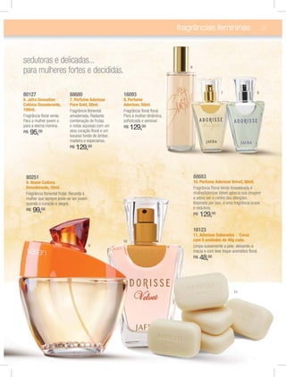 fragrâncias femininas 31
16093
8. Perfume
Adorisse, 50ml.
Fragrância ﬂoral ﬂoral.
Para a mulher dinâmica,
soﬁsticada e sensível.
R$ 129,00
88680
7. Perfume Adorisse
Pure Gold, 50ml.
Fragrância ﬂoriental
amadeirada. Radiante
combinação de frutas
e notas aquosas com um
sexy coração ﬂoral e um
luxuoso fundo de âmbar,
madeira e especiarias.
R$ 129,00
80127
6. Jafra Sensation
Colônia Desodorante,
100ml.
Fragrância ﬂoral verde.
Para a mulher jovem e
para a eterna menina.
R$ 95,00
88683
10. Perfume Adorisse Velvet, 50ml.
Fragrância Floral Verde Amadeirada.A
mulherAdorisse Velvet aprecia sua imagem
e adora ser o centro das atenções.
Inspirada por isso, é uma fragrância suave
e sedutora.
R$ 129,00
16123
11. Adorisse Sabonetes - Caixa
com 5 unidades de 40g cada.
Limpa suavemente a pele, deixando-a
macia e com leve toque aromático ﬂoral.
R$ 48,00
80251
9. Vesen Colônia
Desodorante, 50ml.
Fragrância ﬂoriental frutal. Recorda à
mulher que sempre pode-se ser jovem
quando o coração é alegre.
R$ 99,00
sedutoras e delicadas...
para mulheres fortes e decididas.
6
7 8
9
10
11
 