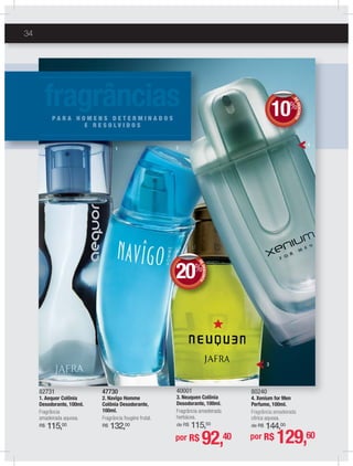 34
40001
3. Neuquen Colônia
Desodorante, 100ml.
Fragrância amadeirada
herbácea.
de R$ 115,50
47730
2. Navîgo Homme
Colônia Desodorante,
100ml.
Fragrância fougère frutal.
R$ 132,00
82731
1. Aequor Colônia
Desodorante, 100ml.
Fragrância
amadeirada aquosa.
R$ 115,00
40001
3 Neuquen Colônia
47730
2 N î H
82731
1 A C lô i
2
3
4
1 222111
fragrânciasP A R A H O M E N S D E T E R M I N A D O S
E R E S O L V I D O S
DEDESCONTO
20%
DDEE
por R$ 92,40
DEDESCONTO
10%
DDEE
80240
4. Xenium for Men
Perfume, 100ml.
Fragrância amadeirada
cítrica aquosa.
de R$ 144,00
por R$ 129,60
 