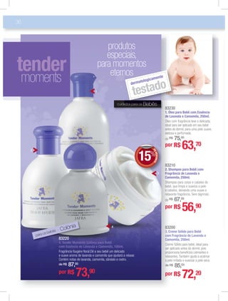 83230
1. Óleo para Bebê com Essência
de Lavanda e Camomila, 250ml.
Óleo com fragrância leve e delicada,
ideal para ser aplicado em seu bebê
antes de dormir, para uma pele suave,
sedosa e perfumada.
de R$ 75,00
83210
2. Shampoo para Bebê com
Fragrância de Lavanda e
Camomila, 250ml.
Shampoo para corpo e cabelos do
bebê, que limpa e suaviza a pele
e cabelos, deixando uma suave e
relaxante fragrância. Sem lágrimas.
de R$ 67,00
36
8322
11.. Ó
ddee L
Óleoo
ideaa
antees
sedo
de RR
8322
22.. Sh
FFrrag
CCaam
Shaam
bebbê
e caa
relaax
de RR
1
cuidados para os Bebês
tender
moments
ados para os Bebês
dermatologicamente
testado
produtos
especiais,
para momentos
eternos
para os bebês - Colônia
DEDESCONTO
15%DDEE
por R$ 56,90
por R$ 63,70
83220
4. Tender Moments Colônia para Bebê
com Essência de Lavanda e Camomila, 100ml.
Fragrância fougère ﬂoral.Dê a seu bebê um delicado
e suave aroma de lavanda e camomila que ajudará a relaxar.
Contém notas de lavanda, camomila, sândalo e cedro.
de R$ 87,00
por R$ 73,90
83200
3. Creme Sólido para Bebê
com Fragrância de Lavanda e
Camomila, 250ml.
Creme Sólido para bebê, ideal para
ser aplicado antes de dormir, pois
proporciona benefícios calmantes e
a pele irritada e suavizar a pele seca.
de R$ 85,00
por R$ 72,20
2
3
4
 