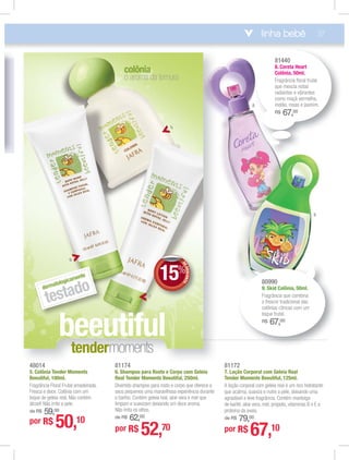 beeutiful
o aroma da ternura
colônia
dermatologicamente
testado
6
5
7
linha bebê 37
81440
8. Coreta Heart
Colônia, 50ml.
Fragrância ﬂoral frutal
que mescla notas
radiantes e vibrantes
como maçã vermelha,
melão, rosas e jasmim.
R$ 67,00
DEDESCONTO
15%
DDEE
81174
6. Shampoo para Rosto e Corpo com Geleia
Real Tender Moments Beeutiful, 250ml.
Divertido shampoo para rosto e corpo que oferece a
seus pequenos uma maravilhosa experiência durante
o banho. Contém geleia real, aloe vera e mel que
limpam e suavizam deixando um doce aroma.
Não irrita os olhos.
de R$ 62,00
por R$ 52,70
81172
7. Loção Corporal com Geleia Real
Tender Moments Beeutiful, 125ml.
A loção corporal com geleia real é um rico hidratante
que acalma, suaviza e nutre a pele, deixando uma
agradável e leve fragrância. Contém manteiga
de karité, aloe vera, mel, própolis, vitaminas B e E e
proteína da aveia.
de R$ 79,00
por R$ 67,10
48014
5. Colônia Tender Moments
Beeutiful, 100ml.
Fragrância Floral Frutal amadeirada.
Fresca e doce. Colônia com um
toque de geleia real. Não contém
álcool! Não irrita a pele.
de R$ 59,00
por R$ 50,10
9
8
tendermmoommeenntttss
80990
9. Skid Colônia, 50ml.
Fragrância que combina
o frescor tradicional das
colônias cítricas com um
toque frutal.
R$ 67,00
 