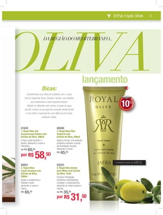 linha royal olive 41
Dicas:
Complemente sua rotina de cuidados com o coorpo
com as seguintes dicas. Durante o banho, use proodutos
que condicionam a pele enquanto limpam.
Hidrate-se, bebendo, pelo menos, 8 copos de ággua
por dia. Lembre-se que para ter uma pele sempe bbonita
e com brilho, é essencial ter uma dieta rica em fruutas,
verduras e ﬁbras.
80048
3. Royal Olivve Óleo
Corporal comm
Extrato de OOliva, 250ml.
Ajuda a formaar uma película
protetora evitaando a perda
da hidrataçãoo da pele,
deixando-a suuave.
R$ 65,00
80051
2. Royal Olive
Loção Corporal com
Extrato de Oliva,
250ml.
Ajuda a condicionar e
hidratar a pele,
deixando-a suave e
macia.
R$ 65,00
OLIVA
DAREGIÃODOMEDITERRÂNEO...
83525
4. Royal Olivve Creme
para Mãos ccom Extrato
de Oliva, 75mml.
Fornece hidraatação,
benefícios anttioxidantes,
combate o ressecamento,
deixando as mmãos suaves e
macias.
de R$ 35,,00
por R$ 31,50
81643
1. Royal Olive Gel
Corporal para Banho com
Extrato de Oliva, 200ml.
Limpa a pele durante o
banho, deixando-a suave e
hidratada.
de R$ 65,00
por R$ 58,50
8
2
L
E
2
A
h
d
m
R
8
1
C
E
L
b
h
d
p
DEDESCONTO
10%
DDEE
cuidados para as MÃOS
4
lançamento
 