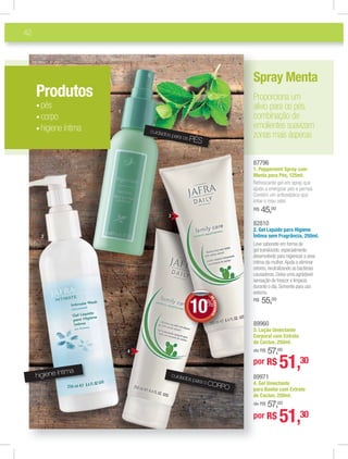 42
82810
2. Gel Líquido para Higiene
Íntima sem Fragrância, 250ml.
Leve sabonete em forma de
gel translúcido,especialmente
desenvolvido para higienizar a área
íntima da mulher.Ajuda a eliminar
odores,neutralizando as bactérias
causadoras.Deixa uma agrádavel
sensação de frescor e limpeza
durante o dia.Somente para uso
externo.
R$ 55,00
89971
4. Gel Umectante
para Banho com Extrato
de Cactus, 250ml.
de R$ 57,00
89960
3. Loção Umectante
Corporal com Extrato
de Cactus, 250ml.
de R$ 57,00
87796
1. Peppermint Spray com
Menta para Pés, 125ml.
Refrescante gel em spray que
ajuda a energizar pés e pernas.
Contém um antisséptico que
inibe o mau odor.
R$ 45,00
82
2.
Ínnt
Lee
gee
dee
ínt
odd
caa
see
duu
exxt
RR$
89
44.
ppa
dde
dee
89
33.
CCo
dde
dee
87
11.
MMe
Ree
aju
Coo
inni
RR$
Produtos
pés
corpo
higiene íntima
Spray Menta
Proporciona um
alívio para os pés,
combinação de
emolientes suavizam
zonas mais ásperas
3
4
1
2
higiene íntima
cuidados para o CORPO
cuidados para os PÉS
por R$ 51,30
por R$ 51,30
DEDESCONTO
10%
DDEE
 