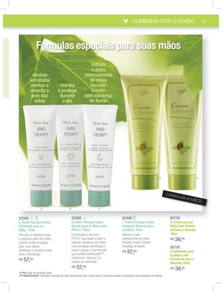 cuidados com o corpo 43
82480
6. Hand Therapy Creme
Diurno para as Mãos com
FPS15*, 75ml.
Creme para o dia com
FPS15* que ajuda a nutrir e
hidratar, deixando nas mãos
uma sensação aveludada e
macia, graças à sua fórmula
que contém Intellishield®
**,
vitamina B, vitamina E e
extrato de camomila.
R$ 57,00
82490
7. Hand Therapy Creme
Intensivo Noturno para
as Mãos, 75ml.
Hidrata e nutre
intensamente as mãos
durante a noite. Contém
manteiga de Karité.
R$ 57,00
82500
5. Hand Therapy Creme
Esfoliante para as
Mãos, 75ml.
Remove as células mortas
e umecta a pele das mãos.
Contém grãos de jojoba
para uma melhor
esfoliação e prepara a pele
para a hidratação.
R$ 57,00
80750
8. Creme para as
Mãos com Extrato
de Coco e Abacate,
75ml.
R$ 34,00
80740
9. Esfoliante para
as Mãos com
Extrato de Coco e
Abacate, 75ml.
R$ 34,00
8282484800 82824949008282505000 8080757500
remove
as células
mortas e
umecta a
pele das
mãos
* FPS: Fator de Proteção Solar.
**Intellishield®: complexo exclusivo da Jafra que permite que a pele respire, enquanto protege da poluição e das mudanças climáticas.
hidrata
e protege
durante
o dia
hidrata
e nutre
intensamente
as mãos
durante
a noite
com manteiga
de Karité
5 6 7
Fórmulas especiais para suas mãos
cuidados para as MÃOS
8 9
 