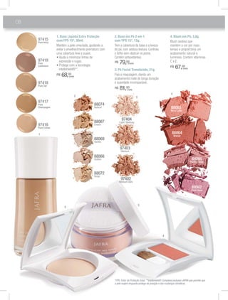 08
1. Base Líquida Extra Proteção
com FPS 15*, 30ml.
Mantém a pele umectada, ajudando a
evitar o envelhecimento prematuro com
uma cobertura leve e suave.
expressão e rugas.
intellishield®**.
R$ 68,00
(cada)
4. Blush em Pó, 3,8g.
Blush sedoso que
mantém a cor por mais
tempo e proporciona um
acabamento natural e
luminoso. Contém vitaminas
C e E.
R$ 67,00
(cada)
3. Pó Facial Translúcido, 21g.
Fixa a maquiagem, dando um
acabamento mate de longa duração
e suavidade incomparável.
R$ 81,00
(cada)
2. Base em Pó 2 em 1
com FPS 15*, 12g.
Tem a cobertura da base e a leveza
do pó, com sedosa textura. Controla
o brlho sem obstruir os poros.
Contém antioxidantes.
R$ 79,00(cada)
97419
Pure
Cashmere
97418
Pure Tan
97416
Pure Crème
97417
Pure
Champagne
97415
Pure Ivory
88068
Golden
88072
Beige
88069
Vanilla
88067
Cream
88074
Natural
97404
Light Medium
97403
Medium
97402
Medium Dark
88066
Perfect Glow
88065
Terra Cotta
88064
Bronze
88062
Plum Rose
1
2
3
4
2 3
4
*FPS: Fator de Proteção Solar. **Intellishield®: Complexo exclusivo JAFRA que permite que
a pele respire enquanto protege da poluição e das mudanças climáticas.
 