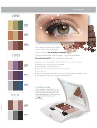 maquiagem 09
5. Trio de Sombras, 4,2g.
Sombra sedosa de longa duração. Para um
acabamento natural, aplique o tom utilizando
um pincel seco. Para um acabamento mais
intenso, aplique a sombra utilizando um pincel
umedecido. Contém vitaminas C e E.
R$ 77,00
(cada)
86083
Drama
86087
Purple Passion
86084
Cappuccino
86088
Blue Jewels
86078
Elements
86085
Splendid
86086
Dream
86082
Bazaar
cores
neutras
cores
frias
8
S
8
E
8
C
8
B
8
D
8
P
8
B
8
D
cores
quentesqqqqqqqqqqqqquentes
Com a chegada do inverno, os tons terrosos
voltam à moda, inclusive na maquiagem.
Uma dica é apostar no Trio de Sombras Cappuccino.
Sombra marrom ﬁca bem em todas as pessoas e é um curinga da maquiagem.
Não sabe o que usar? Aproveite nossas dicas e saia arrasando!
1. Aplique o Eye Primer Base para Maquiagem das Pálpebras espalhando-a suavemente por toda a pálpebra.
2. Passe sombra Latte (A) do canto interno até o meio da pálpebra.
3. No centro da pálpebra, aplique sombra Cappuccino (B).
4. No canto externo, passe sombra Espresso (C) e suba com a cor pelo côncavo.
5. Esfume todas as cores.
6.Finalize com o Lápis Delineador para Olhos Black,contornando os olhos e aplique a Máscara para Cílios Máximo Impacto.
7. Para arrasar ainda mais no look, aposte no Batom de Cobertura Total Spiced Rum.
SE
M
PRE ESFUMANDO
5
C
A
A
B
C
C
B
A
C
A
 