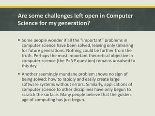 Are some challenges left open in Computer
Science for my generation?
 Some people wonder if all the "important" problems in
computer science have been solved, leaving only tinkering
for future generations. Nothing could be further from the
truth. Perhaps the most important theoretical objective in
computer science (the P=NP question) remains unsolved to
this day.
 Another seemingly mundane problem shows no sign of
being solved: how to rapidly and easily create large
software systems without errors. Similarly, applications of
computer science to other disciplines have only begun to
scratch the surface. Many people believe that the golden
age of computing has just begun.
 