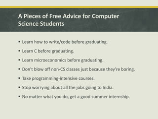 A Pieces of Free Advice for Computer
Science Students
 Learn how to write/code before graduating.
 Learn C before graduating.
 Learn microeconomics before graduating.
 Don't blow off non-CS classes just because they're boring.
 Take programming-intensive courses.
 Stop worrying about all the jobs going to India.
 No matter what you do, get a good summer internship.
 