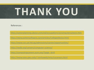 THANK YOU
References :
http://careerplanning.about.com/od/occupations/a/computercareers.htm
http://www.joelonsoftware.com/articles/CollegeAdvice.html
http://www.cse.ust.hk/ug/admissions/career/opportunities/
http://oedb.org/careers/computer-science/
http://computingcareers.acm.org/?page_id=8
http://www.seas.gwu.edu/~simhaweb/misc/cscareers.html
 