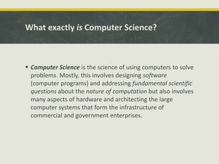 What exactly is Computer Science?
 Computer Science is the science of using computers to solve
problems. Mostly, this involves designing software
(computer programs) and addressing fundamental scientific
questions about the nature of computation but also involves
many aspects of hardware and architecting the large
computer systems that form the infrastructure of
commercial and government enterprises.
 