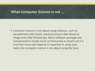 What Computer Science is not ...
 Computer Science is not about using software, such as
spreadsheets (like Excel), word processors (like Word) or
image tools (like Photoshop). Many software packages are
complicated to master (such as Photoshop or Excel) and it is
true that many jobs depend on expertise in using such
tools, but computer science is not about using the tools.
 