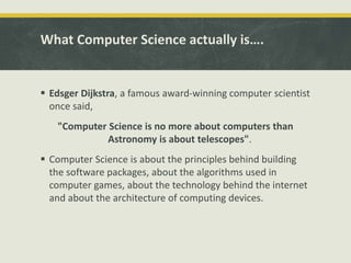 What Computer Science actually is….
 Edsger Dijkstra, a famous award-winning computer scientist
once said,
"Computer Science is no more about computers than
Astronomy is about telescopes".
 Computer Science is about the principles behind building
the software packages, about the algorithms used in
computer games, about the technology behind the internet
and about the architecture of computing devices.
 