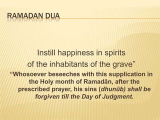 Ramadan DuaأَللٌّهُمَّأَدْخِلْعَلىأَهلِالقُبُورِالسُّرُورَInstill happiness in spirits of the inhabitants of the grave”“Whosoever beseeches with this supplication in the Holy month of Ramadān, after the prescribed prayer, his sins (dhunūb) shall be forgiven till the Day of Judgment.