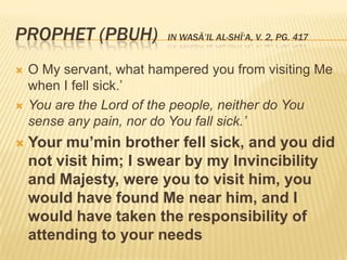 Prophet (PBUH)  in Wasā’il al-Shī‘a, v. 2, pg. 417O My servant, what hampered you from visiting Me when I fell sick.’You are the Lord of the people, neither do You sense any pain, nor do You fall sick.’Your mu’min brother fell sick, and you did not visit him; I swear by my Invincibility and Majesty, were you to visit him, you would have found Me near him, and I would have taken the responsibility of attending to your needs