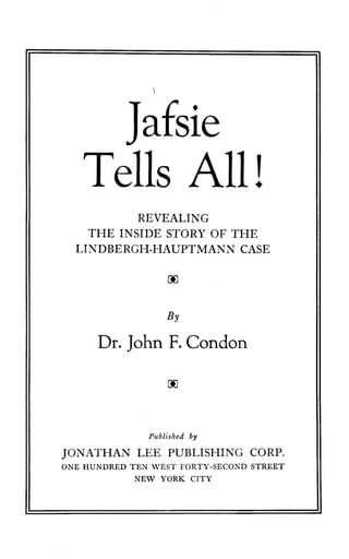 Jafsie
Tells All !
REVEALING
THE INSIDE STORY OF THE
LINDBERGH-HAUPTMANN CASE
00
By
Dr. John F. Condon
00
Published by
JONATHAN LEE PUBLISHING CORP.
ONE HUNDRED TEN WEST FORTY-SECOND STREET
NEW YORK CITY
 